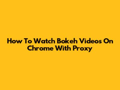 How To Watch Bokeh Videos On Chrome With Proxy