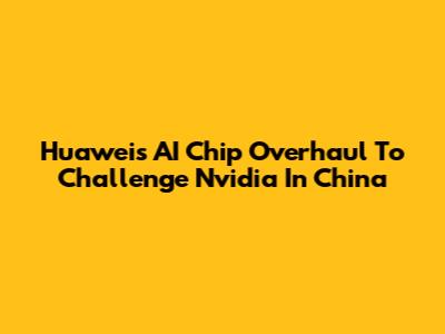 Huawei's AI Chip Overhaul To Challenge Nvidia In China