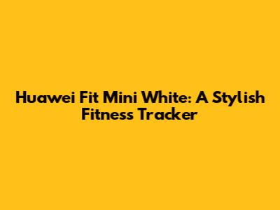 Huawei Fit Mini White: A Stylish Fitness Tracker