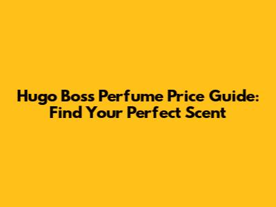 Hugo Boss Perfume Price Guide: Find Your Perfect Scent
