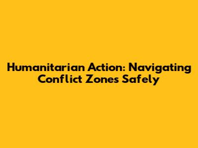 Humanitarian Action: Navigating Conflict Zones Safely