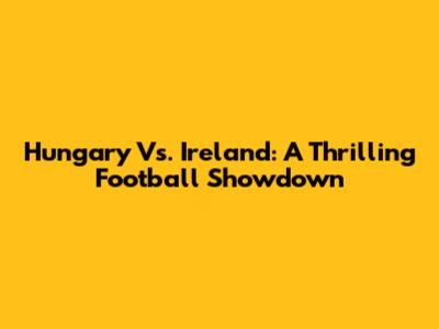 Hungary Vs. Ireland: A Thrilling Football Showdown