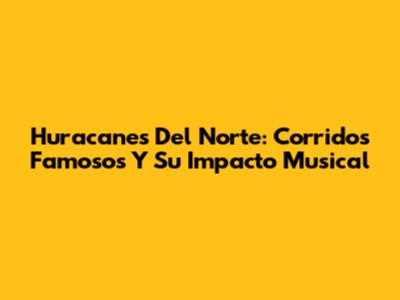 Huracanes Del Norte: Corridos Famosos Y Su Impacto Musical