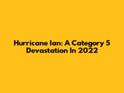 Hurricane Ian: A Category 5 Devastation In 2022