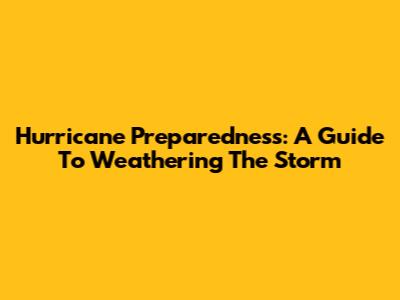 Hurricane Preparedness: A Guide To Weathering The Storm