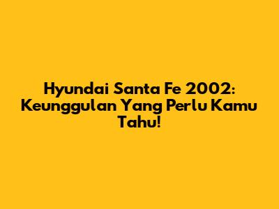 Hyundai Santa Fe 2002: Keunggulan Yang Perlu Kamu Tahu!