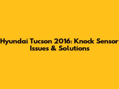 Hyundai Tucson 2016: Knock Sensor Issues & Solutions