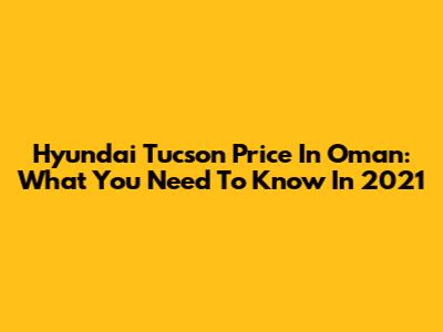 Hyundai Tucson Price In Oman: What You Need To Know In 2021