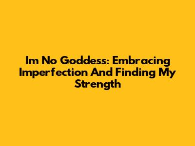 I'm No Goddess: Embracing Imperfection And Finding My Strength