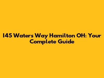 I45 Waters Way Hamilton OH: Your Complete Guide