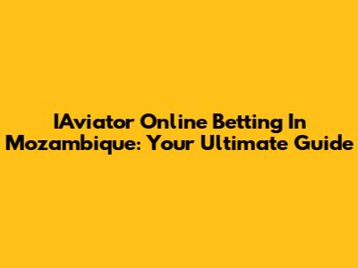 IAviator Online Betting In Mozambique: Your Ultimate Guide