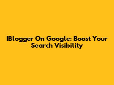 IBlogger On Google: Boost Your Search Visibility