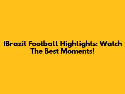IBrazil Football Highlights: Watch The Best Moments!