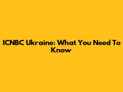 ICNBC Ukraine: What You Need To Know