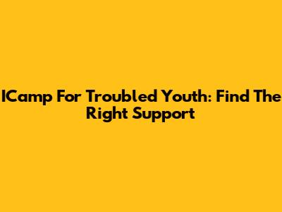 ICamp For Troubled Youth: Find The Right Support