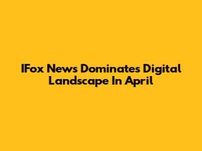 IFox News Dominates Digital Landscape In April