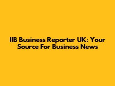 IIB Business Reporter UK: Your Source For Business News