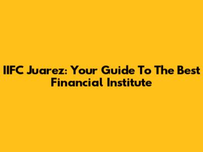 IIFC Juarez: Your Guide To The Best Financial Institute