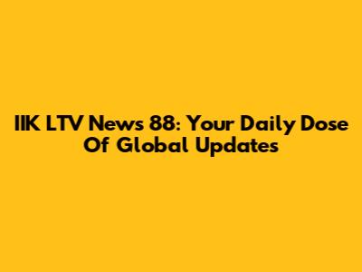 IIK LTV News 88: Your Daily Dose Of Global Updates