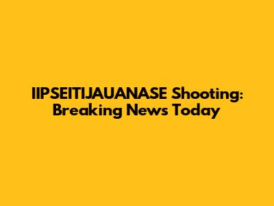 IIPSEITIJAUANASE Shooting: Breaking News Today