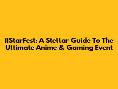 IIStarFest: A Stellar Guide To The Ultimate Anime & Gaming Event