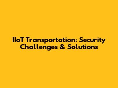 IIoT Transportation: Security Challenges & Solutions