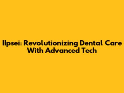 IIpsei: Revolutionizing Dental Care With Advanced Tech