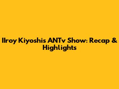 IIroy Kiyoshi's ANTv Show: Recap & Highlights