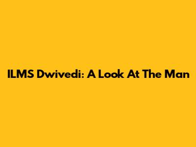 ILMS Dwivedi: A Look At The Man