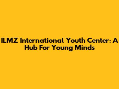 ILMZ International Youth Center: A Hub For Young Minds