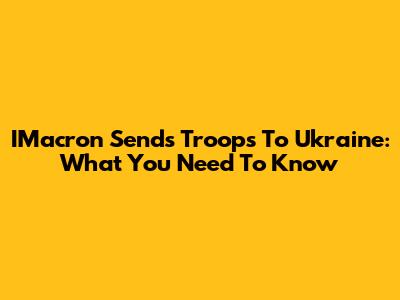 IMacron Sends Troops To Ukraine: What You Need To Know