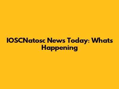 IOSCNatosc News Today: What's Happening