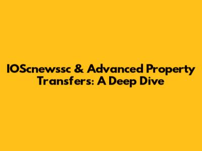 IOScnewssc & Advanced Property Transfers: A Deep Dive