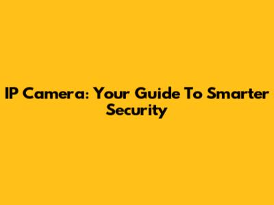 IP Camera: Your Guide To Smarter Security