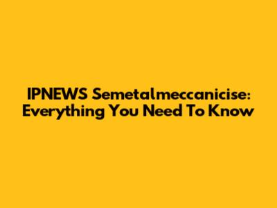 IPNEWS Semetalmeccanicise: Everything You Need To Know