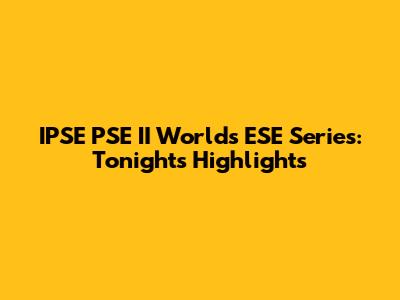 IPSE PSE II Worlds ESE Series: Tonight's Highlights