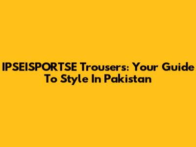IPSEISPORTSE Trousers: Your Guide To Style In Pakistan