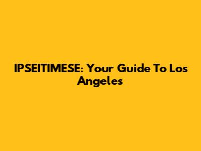 IPSEITIMESE: Your Guide To Los Angeles