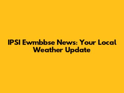 IPSI Ewmbbse News: Your Local Weather Update
