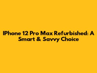 IPhone 12 Pro Max Refurbished: A Smart & Savvy Choice
