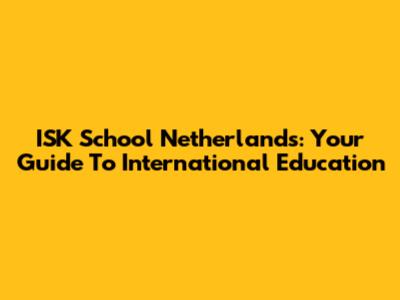 ISK School Netherlands: Your Guide To International Education
