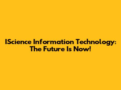 IScience Information Technology: The Future Is Now!