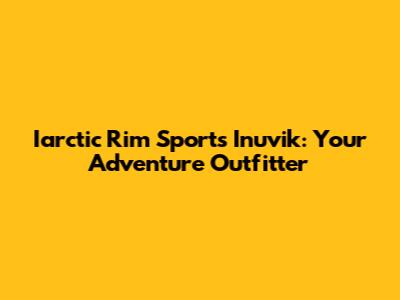 Iarctic Rim Sports Inuvik: Your Adventure Outfitter