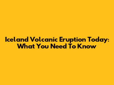 Iceland Volcanic Eruption Today: What You Need To Know