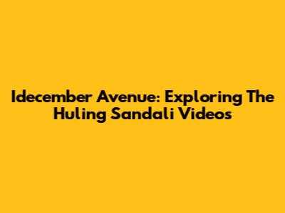 Idecember Avenue: Exploring The Huling Sandali Videos