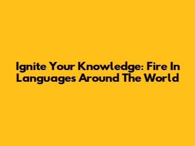 Ignite Your Knowledge: Fire In Languages Around The World