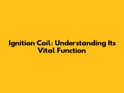 Ignition Coil: Understanding Its Vital Function