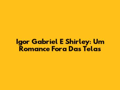 Igor Gabriel E Shirley: Um Romance Fora Das Telas