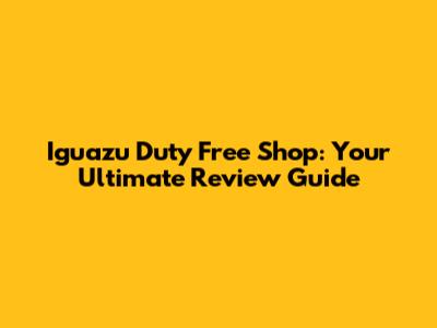 Iguazu Duty Free Shop: Your Ultimate Review Guide