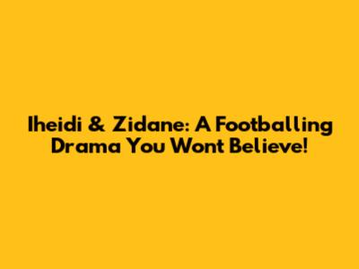 Iheidi & Zidane: A Footballing Drama You Won't Believe!